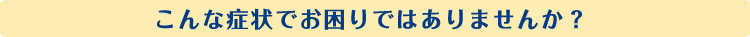 こんな症状でお困りではありませんか?